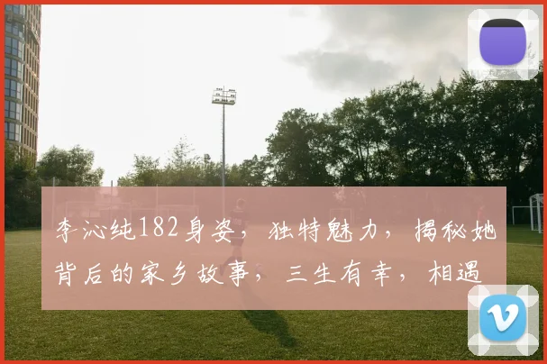 李沁纯182身姿，独特魅力，揭秘她背后的家乡故事，三生有幸，相遇故里，传承文化。