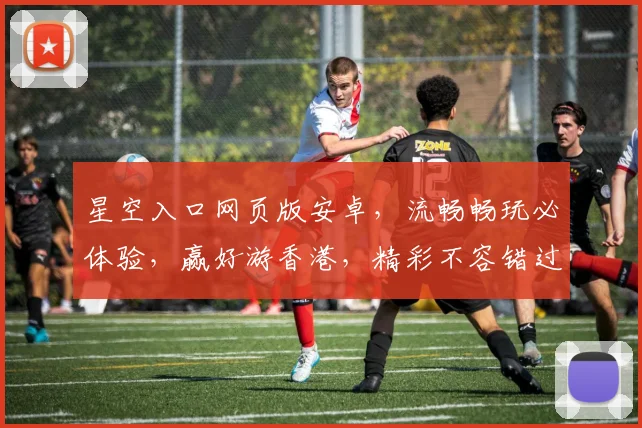 星空入口网页版安卓，流畅畅玩必体验，赢好游香港，精彩不容错过，快来加入