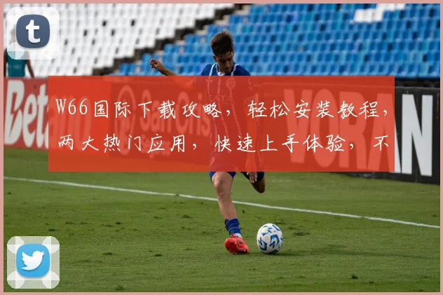 W66国际下载攻略，轻松安装教程，两大热门应用，快速上手体验，不容错过